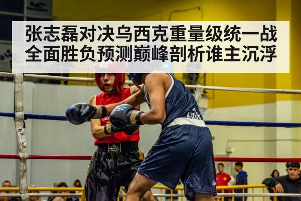 张志磊对决乌西克重量级统一战全面胜负预测巅峰剖析谁主沉浮