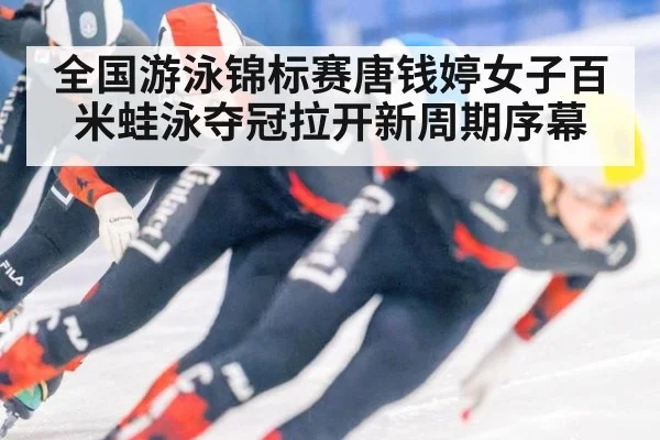 全国游泳锦标赛唐钱婷女子百米蛙泳夺冠拉开新周期序幕